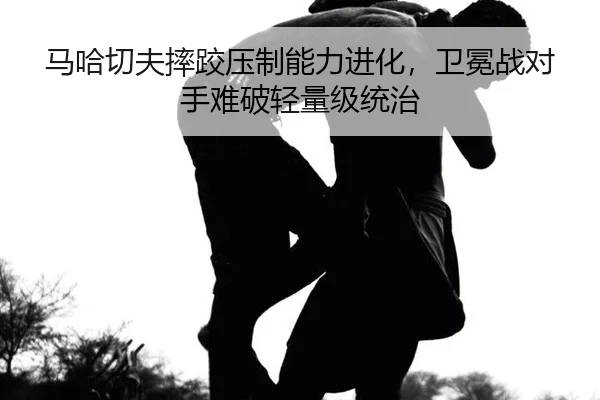 马哈切夫摔跤压制能力进化，卫冕战对手难破轻量级统治